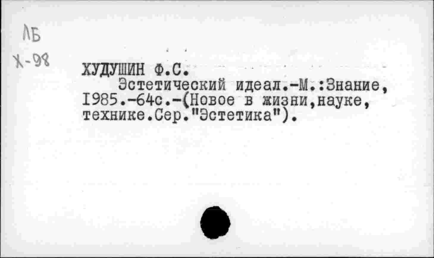 ﻿АЬ
ХУДУШИН Ф.С.
Эстетический идеал.-1 1985.-64с.-(Новое в жизни технике.Сер."Эстетика”).
.:Знание, ,науке,